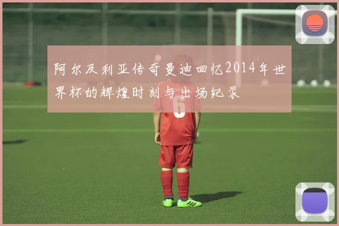 阿尔及利亚传奇曼迪回忆2014年世界杯的辉煌时刻与出场纪录