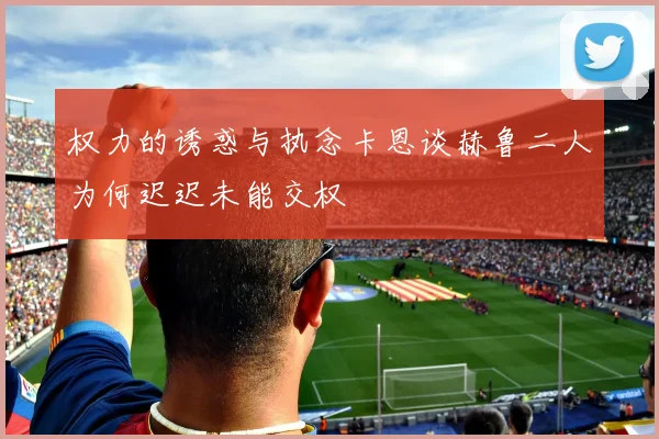 权力的诱惑与执念卡恩谈赫鲁二人为何迟迟未能交权