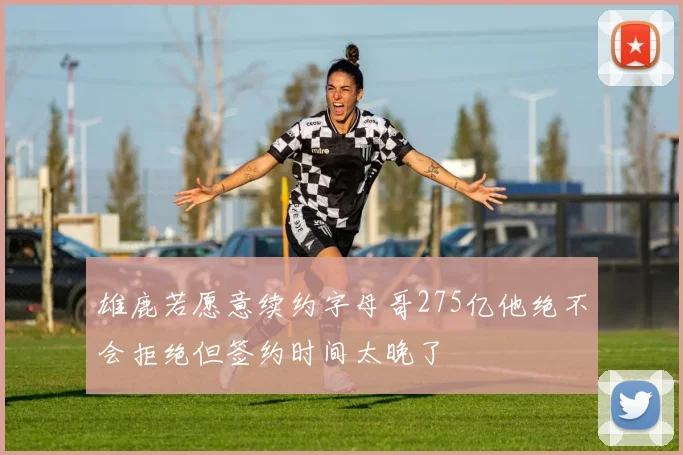 雄鹿若愿意续约字母哥275亿他绝不会拒绝但签约时间太晚了
