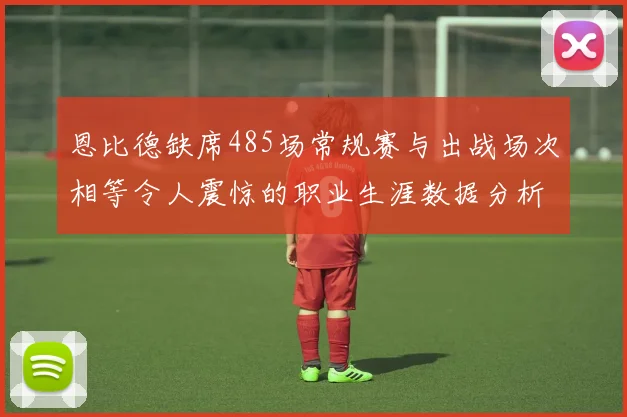 恩比德缺席485场常规赛与出战场次相等令人震惊的职业生涯数据分析