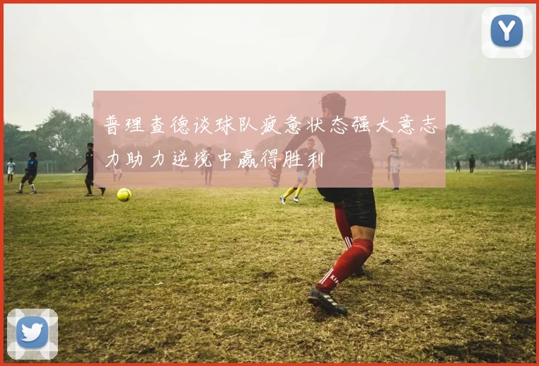 普理查德谈球队疲惫状态强大意志力助力逆境中赢得胜利