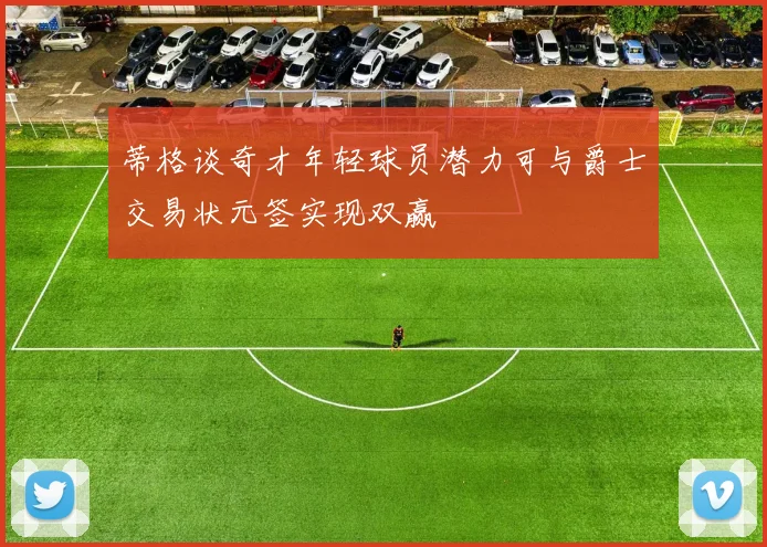 蒂格谈奇才年轻球员潜力可与爵士交易状元签实现双赢