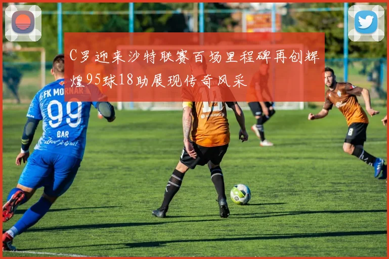 C罗迎来沙特联赛百场里程碑再创辉煌95球18助展现传奇风采