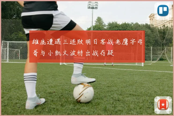 雄鹿遭遇三连败明日客战老鹰字母哥与小凯文波特出战存疑
