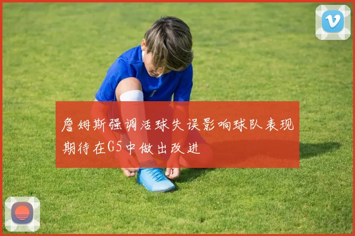 詹姆斯强调活球失误影响球队表现期待在G5中做出改进