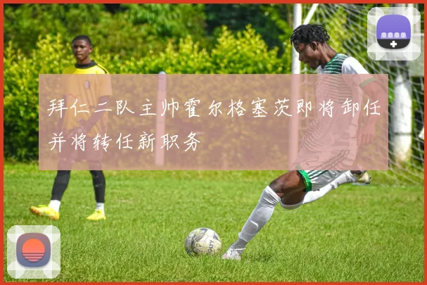 拜仁二队主帅霍尔格塞茨即将卸任并将转任新职务