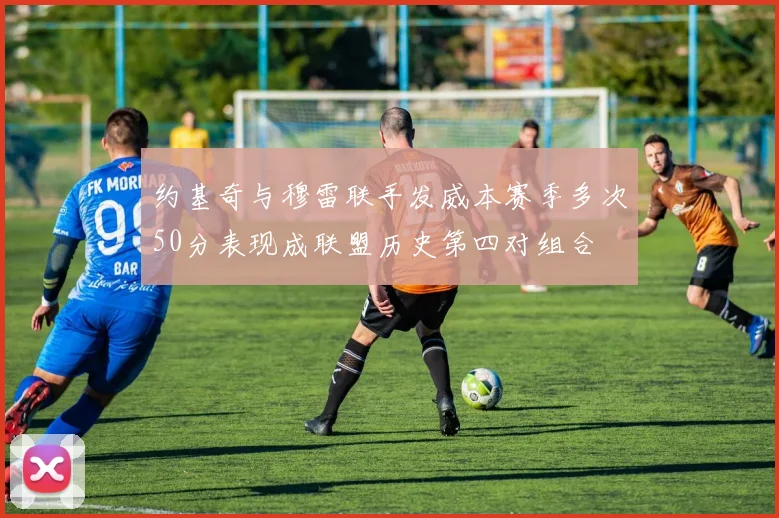 约基奇与穆雷联手发威本赛季多次50分表现成联盟历史第四对组合