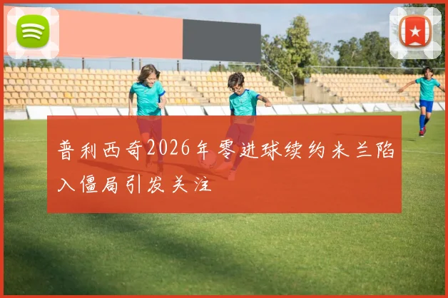 普利西奇2026年零进球续约米兰陷入僵局引发关注