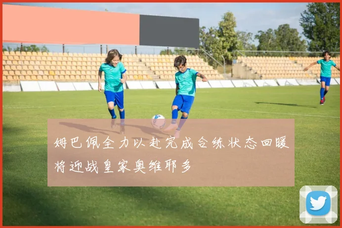姆巴佩全力以赴完成合练状态回暖将迎战皇家奥维耶多