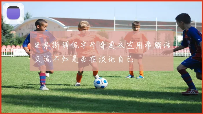 里弗斯调侃字母哥更衣室用希腊语交流不知是否在谈论自己