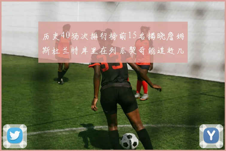 历史40场次排行榜前15名揭晓詹姆斯杜兰特库里在列东契奇能追赶几位传奇球员