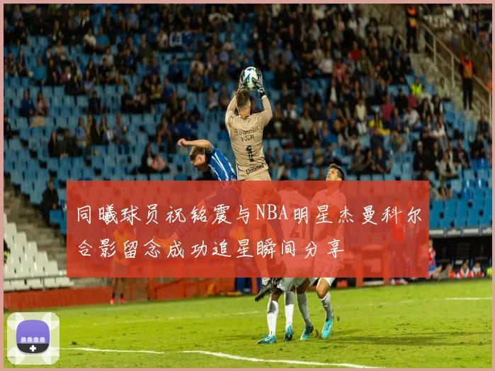 同曦球员祝铭震与NBA明星杰曼科尔合影留念成功追星瞬间分享