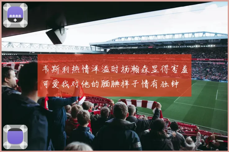 韦斯利热情洋溢时杨瀚森显得害羞可爱我对他的腼腆样子情有独钟