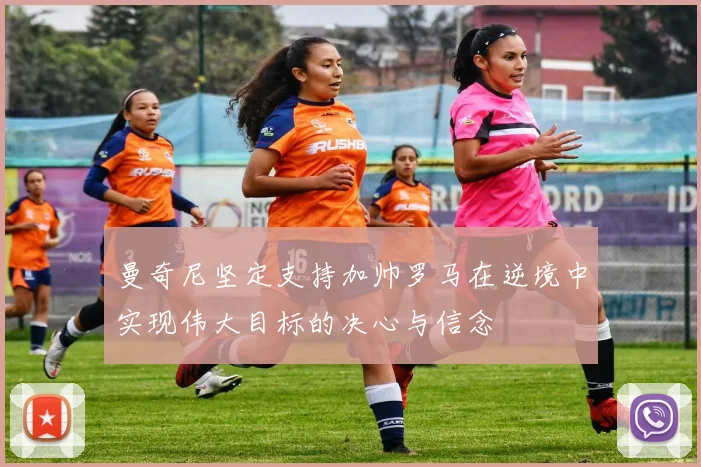 曼奇尼坚定支持加帅罗马在逆境中实现伟大目标的决心与信念