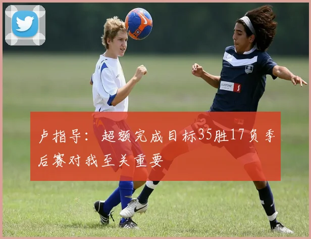 卢指导：超额完成目标35胜17负季后赛对我至关重要