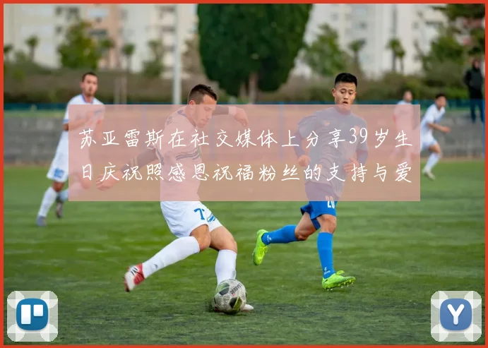 苏亚雷斯在社交媒体上分享39岁生日庆祝照感恩祝福粉丝的支持与爱护