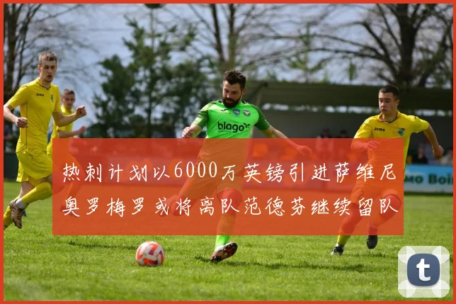 热刺计划以6000万英镑引进萨维尼奥罗梅罗或将离队范德芬继续留队