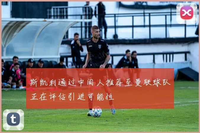 斯凯利通过中间人推荐至曼联球队正在评估引进可能性