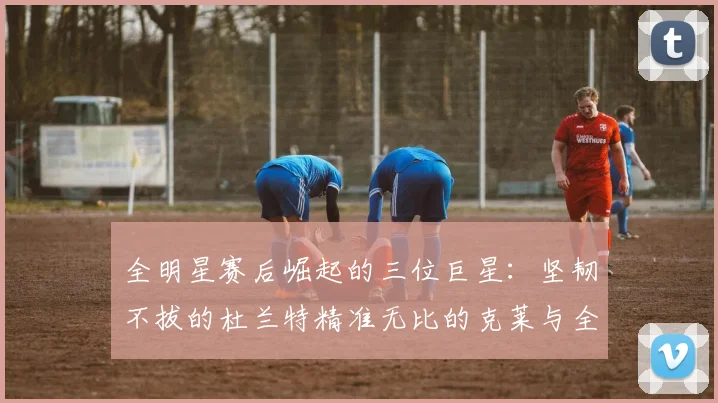 全明星赛后崛起的三位巨星：坚韧不拔的杜兰特精准无比的克莱与全能大师哈登