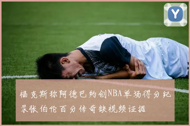 福克斯称阿德巴约创NBA单场得分纪录张伯伦百分传奇缺视频证据