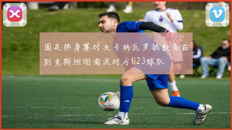 国足热身赛对决卡纳瓦罗执教乌兹别克斯坦刚淘汰对方U23球队