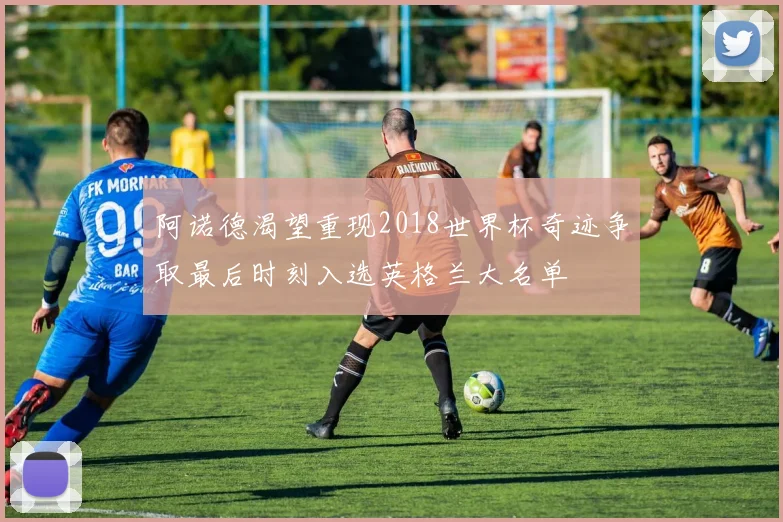 阿诺德渴望重现2018世界杯奇迹争取最后时刻入选英格兰大名单