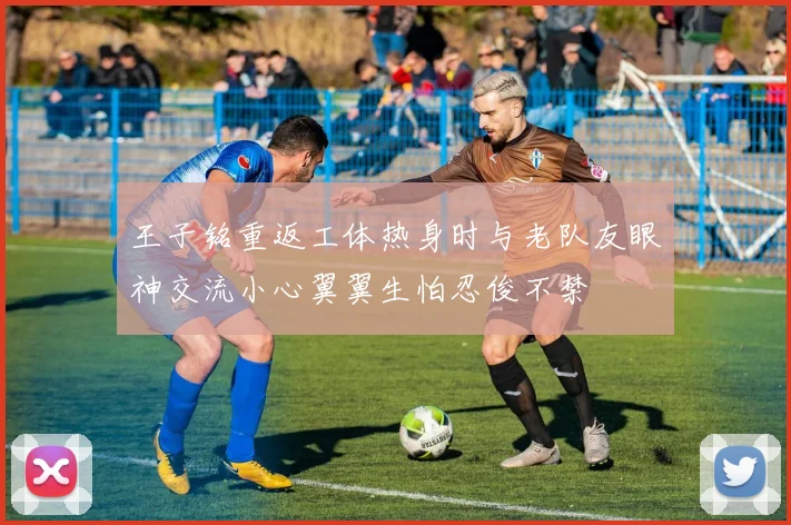 王子铭重返工体热身时与老队友眼神交流小心翼翼生怕忍俊不禁