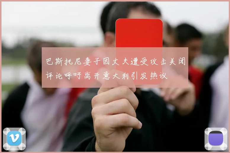 巴斯托尼妻子因丈夫遭受攻击关闭评论呼吁离开意大利引发热议