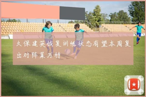 久保建英恢复训练状态有望本周复出对阵莱万特